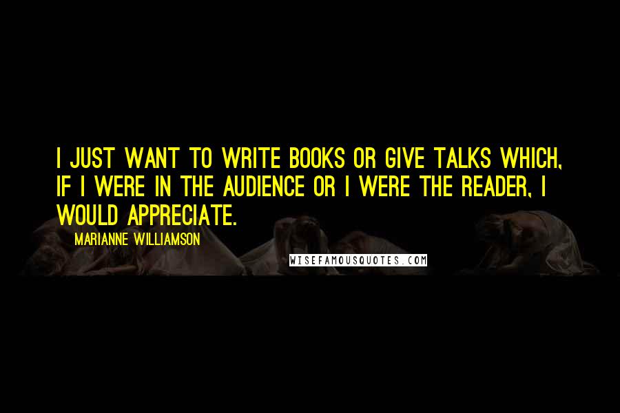 Marianne Williamson Quotes: I just want to write books or give talks which, if I were in the audience or I were the reader, I would appreciate.