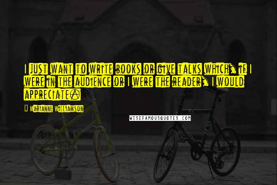 Marianne Williamson Quotes: I just want to write books or give talks which, if I were in the audience or I were the reader, I would appreciate.