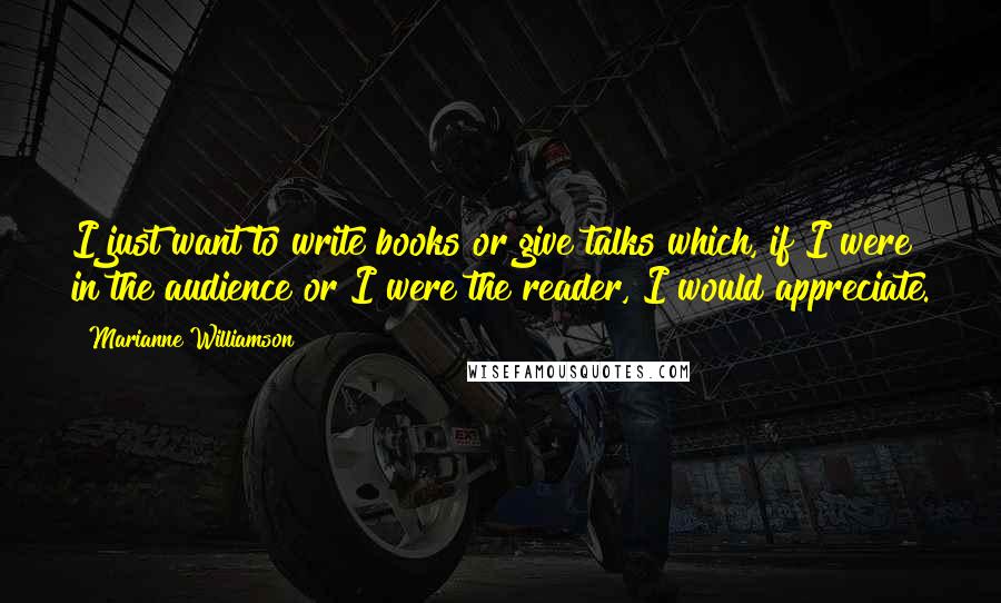 Marianne Williamson Quotes: I just want to write books or give talks which, if I were in the audience or I were the reader, I would appreciate.