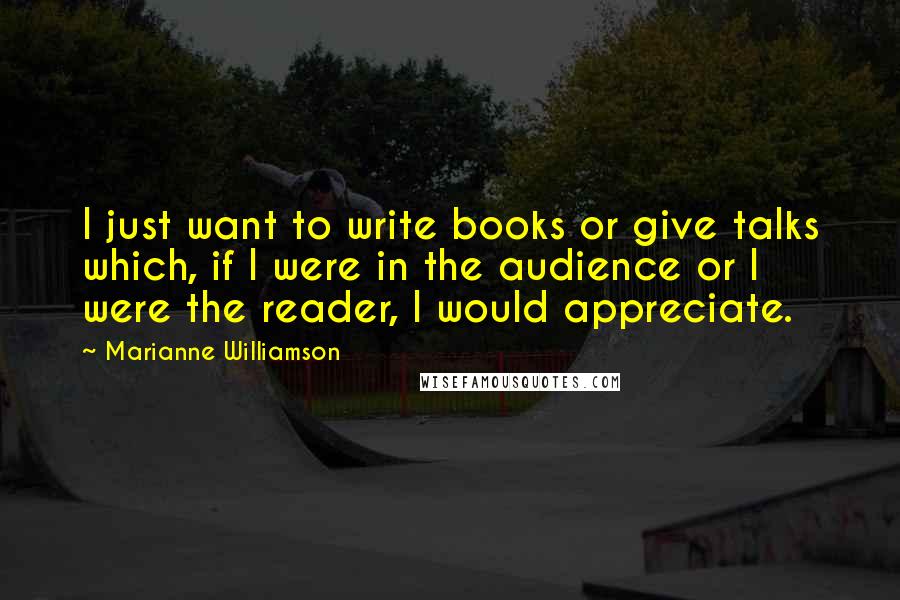 Marianne Williamson Quotes: I just want to write books or give talks which, if I were in the audience or I were the reader, I would appreciate.