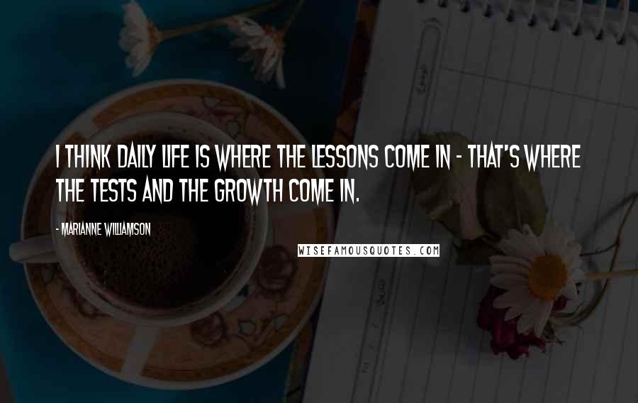 Marianne Williamson Quotes: I think daily life is where the lessons come in - that's where the tests and the growth come in.