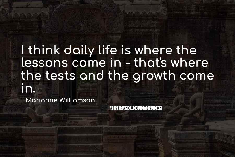 Marianne Williamson Quotes: I think daily life is where the lessons come in - that's where the tests and the growth come in.