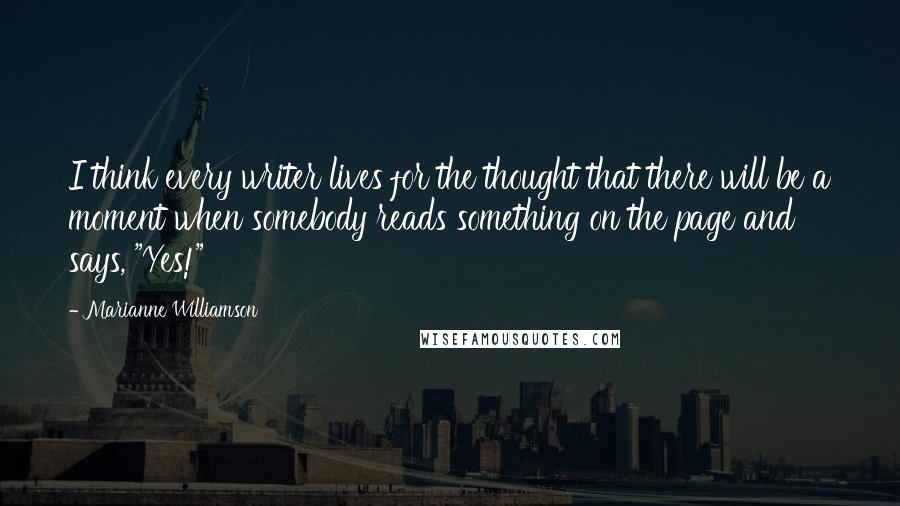 Marianne Williamson Quotes: I think every writer lives for the thought that there will be a moment when somebody reads something on the page and says, "Yes!"