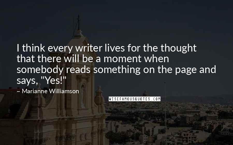 Marianne Williamson Quotes: I think every writer lives for the thought that there will be a moment when somebody reads something on the page and says, "Yes!"