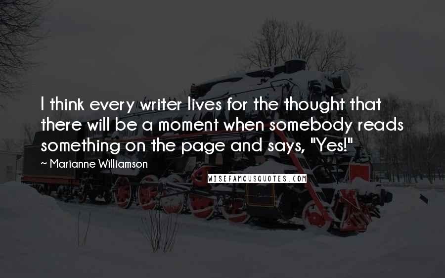 Marianne Williamson Quotes: I think every writer lives for the thought that there will be a moment when somebody reads something on the page and says, "Yes!"