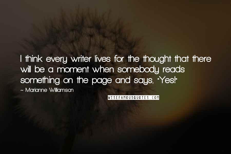 Marianne Williamson Quotes: I think every writer lives for the thought that there will be a moment when somebody reads something on the page and says, "Yes!"