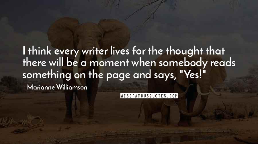 Marianne Williamson Quotes: I think every writer lives for the thought that there will be a moment when somebody reads something on the page and says, "Yes!"