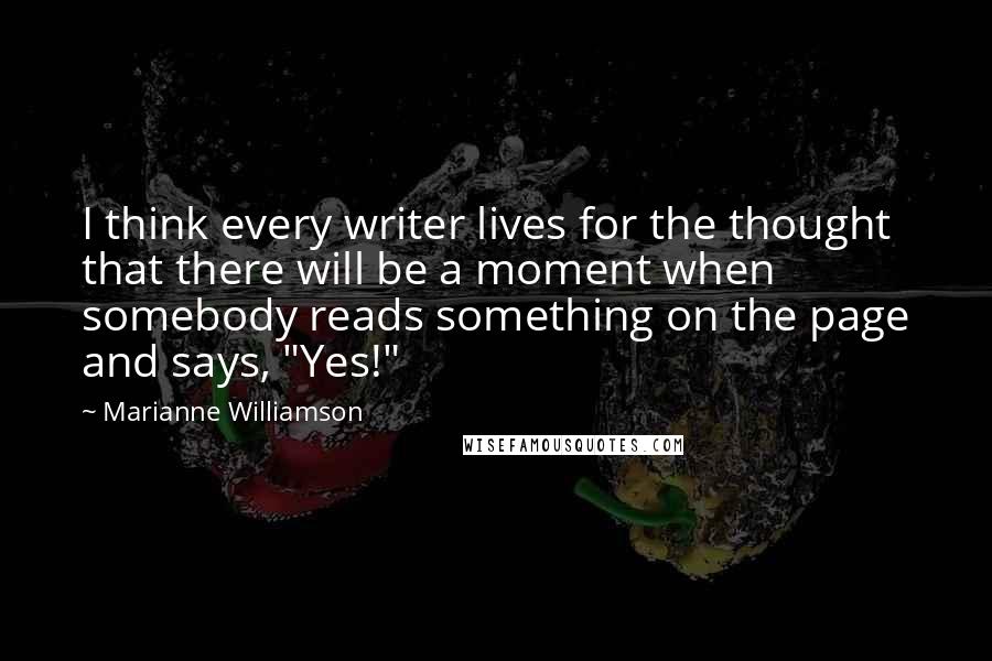 Marianne Williamson Quotes: I think every writer lives for the thought that there will be a moment when somebody reads something on the page and says, "Yes!"