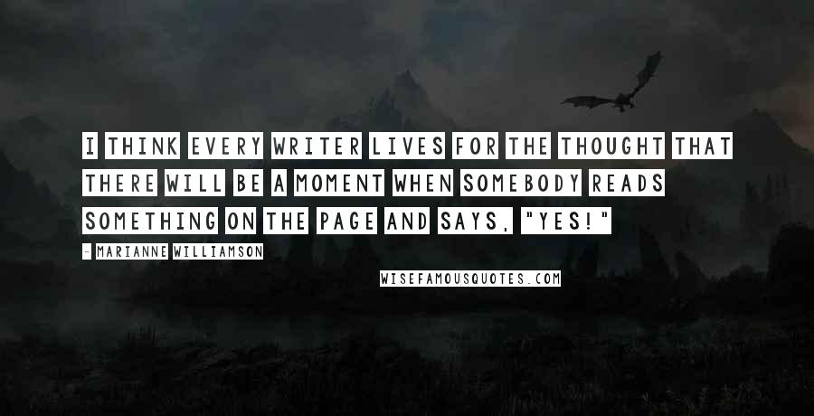 Marianne Williamson Quotes: I think every writer lives for the thought that there will be a moment when somebody reads something on the page and says, "Yes!"