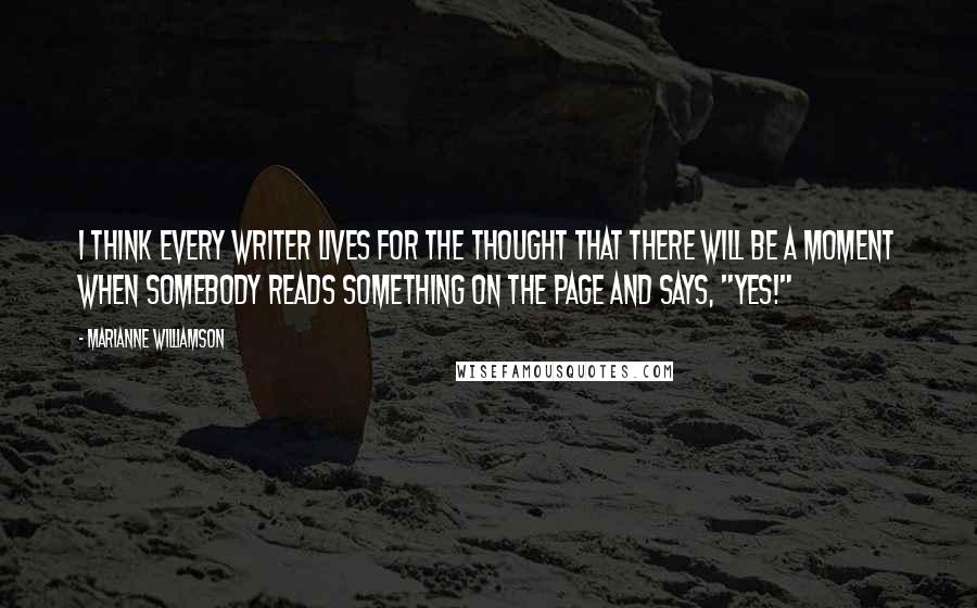 Marianne Williamson Quotes: I think every writer lives for the thought that there will be a moment when somebody reads something on the page and says, "Yes!"