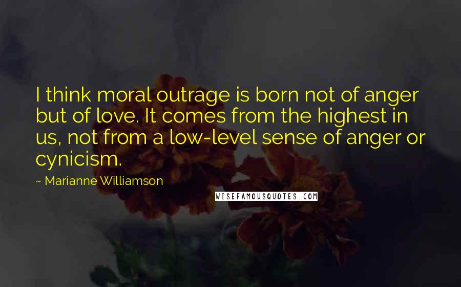 Marianne Williamson Quotes: I think moral outrage is born not of anger but of love. It comes from the highest in us, not from a low-level sense of anger or cynicism.