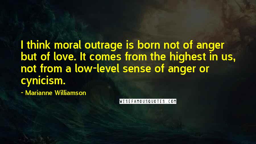 Marianne Williamson Quotes: I think moral outrage is born not of anger but of love. It comes from the highest in us, not from a low-level sense of anger or cynicism.