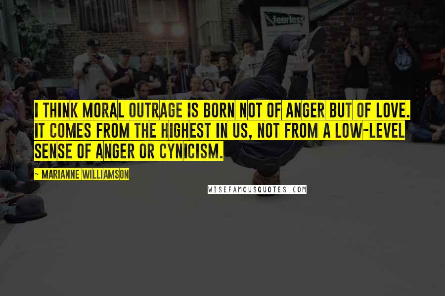 Marianne Williamson Quotes: I think moral outrage is born not of anger but of love. It comes from the highest in us, not from a low-level sense of anger or cynicism.