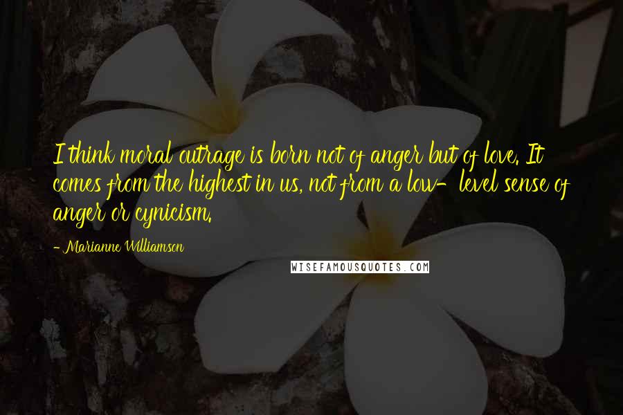Marianne Williamson Quotes: I think moral outrage is born not of anger but of love. It comes from the highest in us, not from a low-level sense of anger or cynicism.