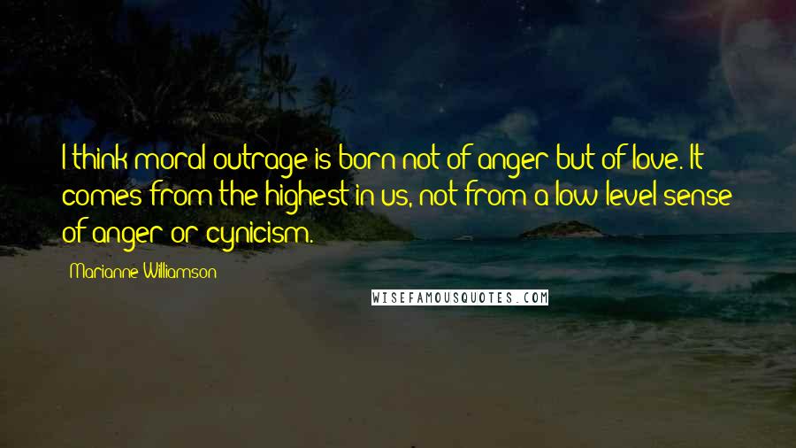 Marianne Williamson Quotes: I think moral outrage is born not of anger but of love. It comes from the highest in us, not from a low-level sense of anger or cynicism.