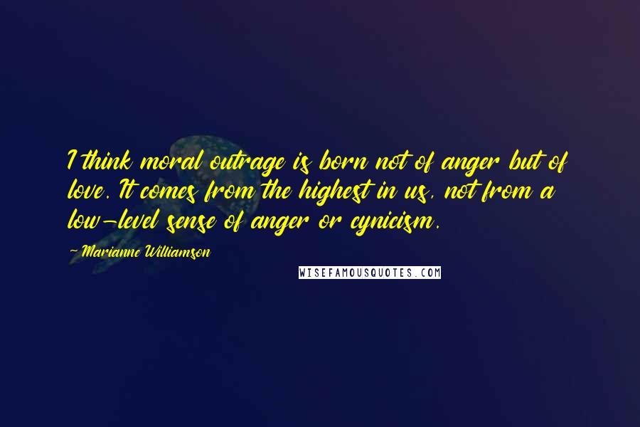 Marianne Williamson Quotes: I think moral outrage is born not of anger but of love. It comes from the highest in us, not from a low-level sense of anger or cynicism.