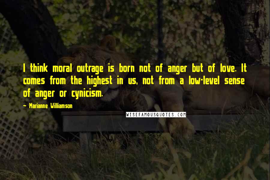 Marianne Williamson Quotes: I think moral outrage is born not of anger but of love. It comes from the highest in us, not from a low-level sense of anger or cynicism.