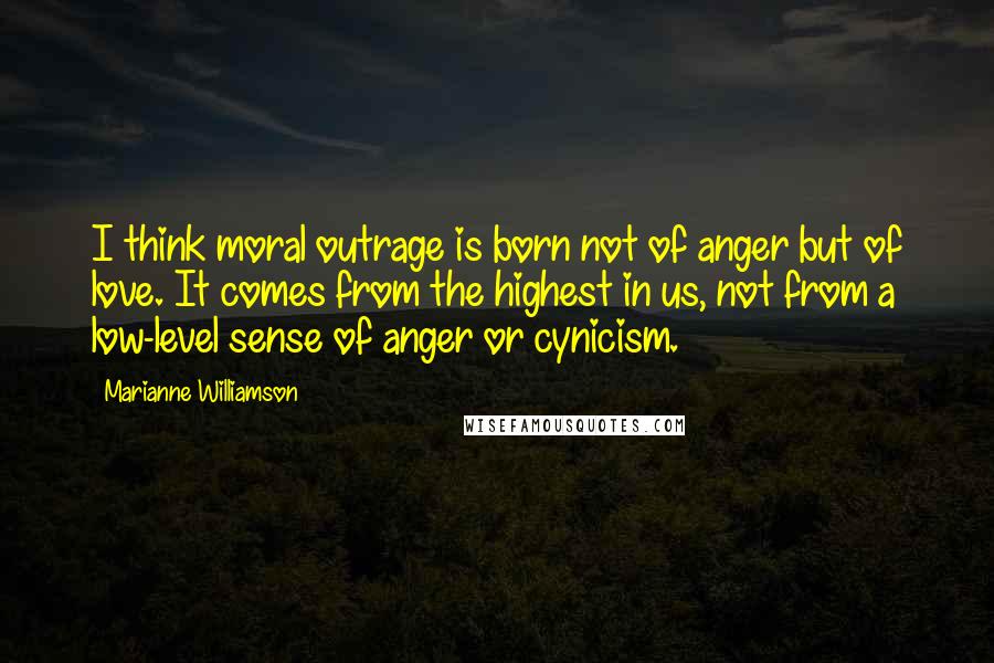 Marianne Williamson Quotes: I think moral outrage is born not of anger but of love. It comes from the highest in us, not from a low-level sense of anger or cynicism.