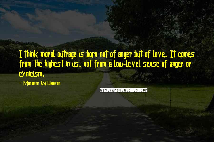 Marianne Williamson Quotes: I think moral outrage is born not of anger but of love. It comes from the highest in us, not from a low-level sense of anger or cynicism.