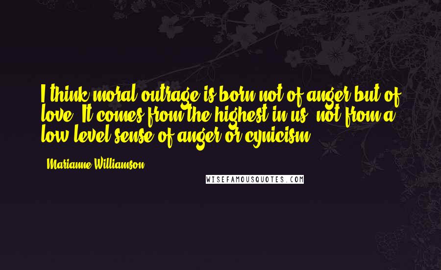 Marianne Williamson Quotes: I think moral outrage is born not of anger but of love. It comes from the highest in us, not from a low-level sense of anger or cynicism.