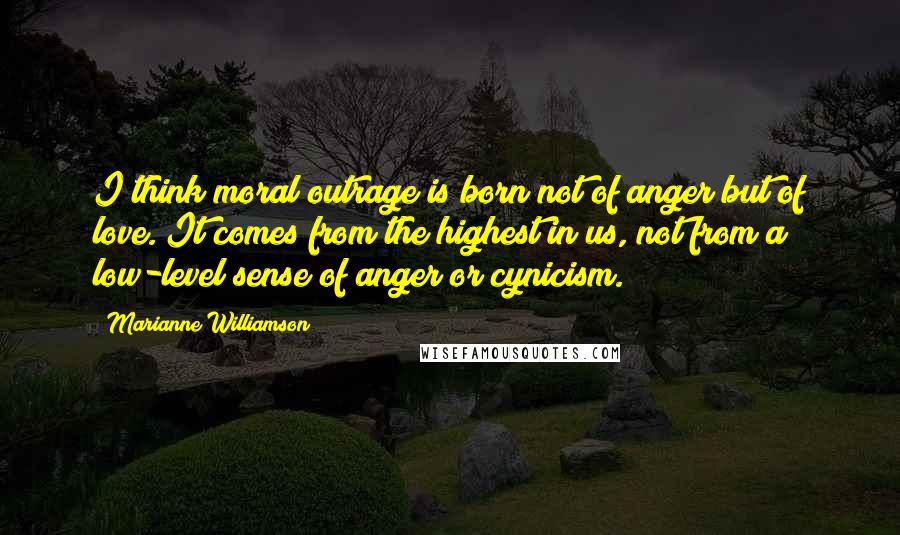 Marianne Williamson Quotes: I think moral outrage is born not of anger but of love. It comes from the highest in us, not from a low-level sense of anger or cynicism.