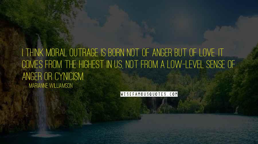 Marianne Williamson Quotes: I think moral outrage is born not of anger but of love. It comes from the highest in us, not from a low-level sense of anger or cynicism.