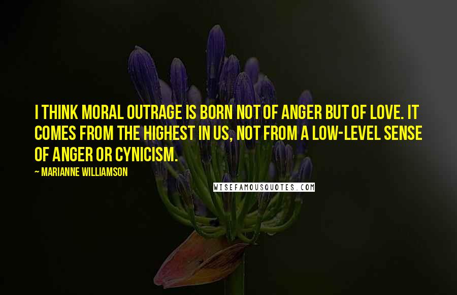 Marianne Williamson Quotes: I think moral outrage is born not of anger but of love. It comes from the highest in us, not from a low-level sense of anger or cynicism.