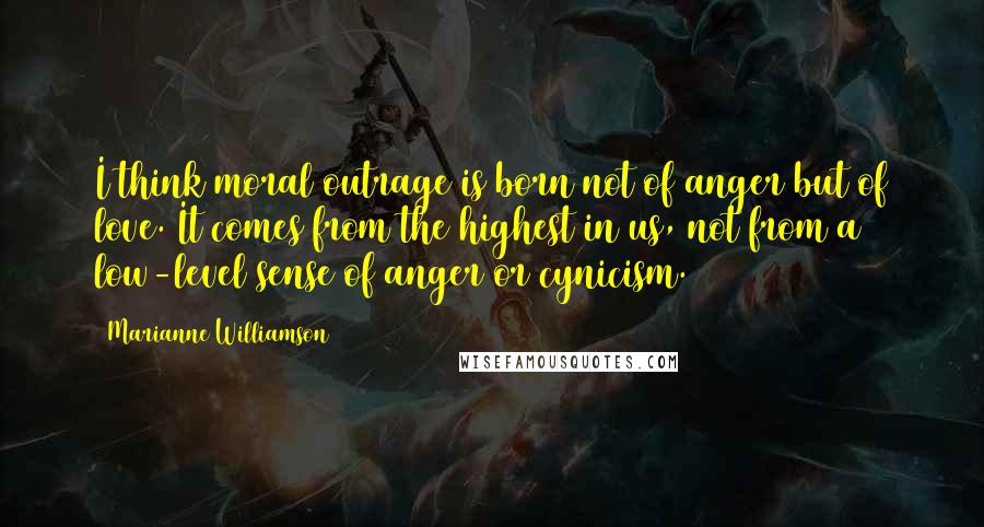 Marianne Williamson Quotes: I think moral outrage is born not of anger but of love. It comes from the highest in us, not from a low-level sense of anger or cynicism.