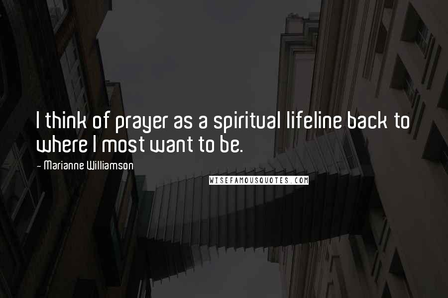 Marianne Williamson Quotes: I think of prayer as a spiritual lifeline back to where I most want to be.