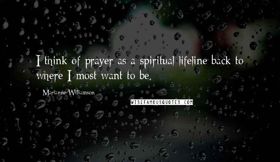 Marianne Williamson Quotes: I think of prayer as a spiritual lifeline back to where I most want to be.