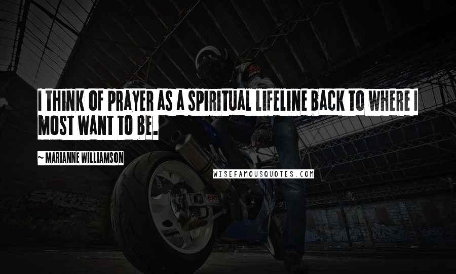 Marianne Williamson Quotes: I think of prayer as a spiritual lifeline back to where I most want to be.