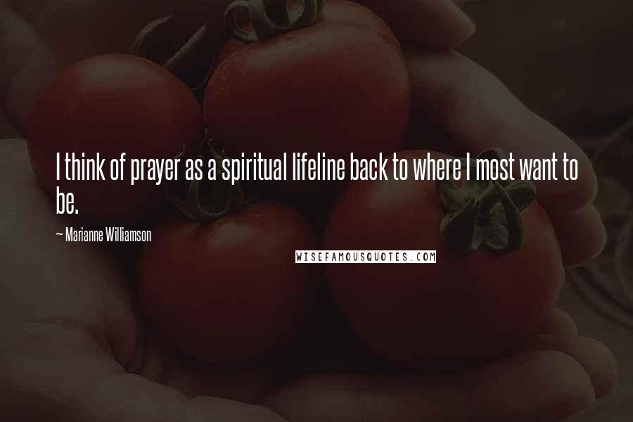 Marianne Williamson Quotes: I think of prayer as a spiritual lifeline back to where I most want to be.