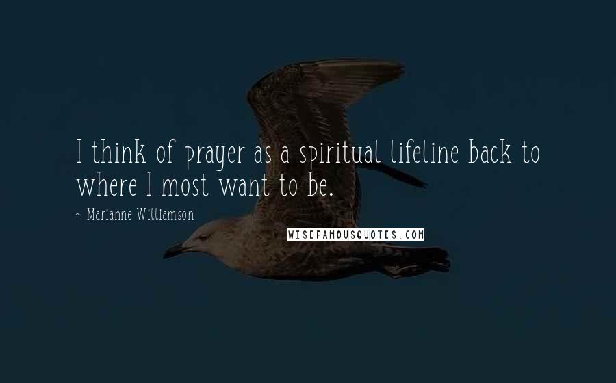 Marianne Williamson Quotes: I think of prayer as a spiritual lifeline back to where I most want to be.