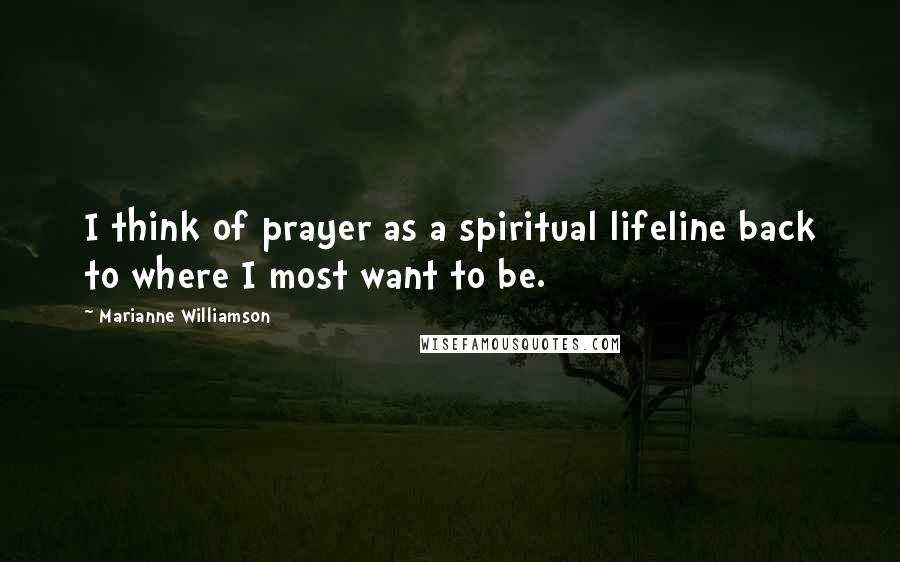 Marianne Williamson Quotes: I think of prayer as a spiritual lifeline back to where I most want to be.