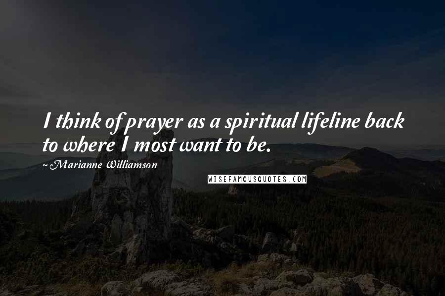 Marianne Williamson Quotes: I think of prayer as a spiritual lifeline back to where I most want to be.