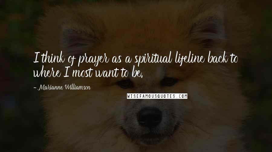 Marianne Williamson Quotes: I think of prayer as a spiritual lifeline back to where I most want to be.