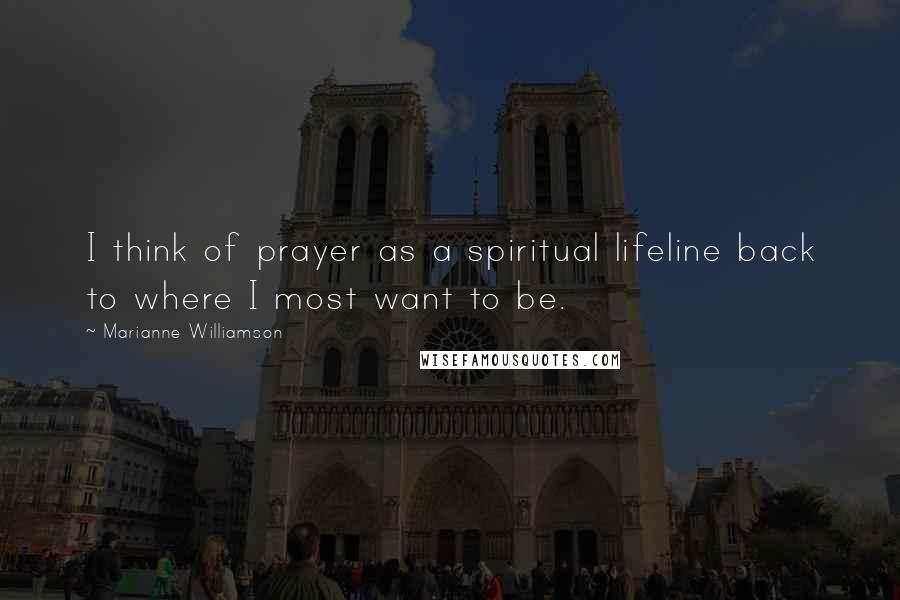 Marianne Williamson Quotes: I think of prayer as a spiritual lifeline back to where I most want to be.