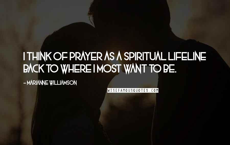 Marianne Williamson Quotes: I think of prayer as a spiritual lifeline back to where I most want to be.