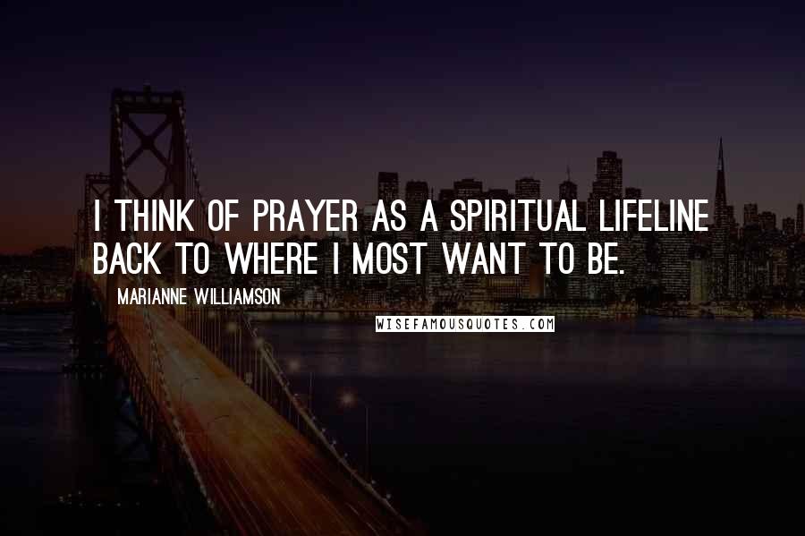 Marianne Williamson Quotes: I think of prayer as a spiritual lifeline back to where I most want to be.