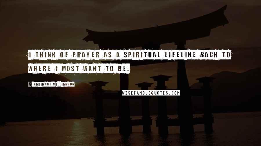 Marianne Williamson Quotes: I think of prayer as a spiritual lifeline back to where I most want to be.