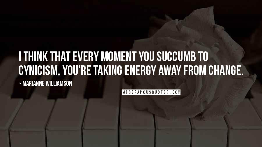 Marianne Williamson Quotes: I think that every moment you succumb to cynicism, you're taking energy away from change.