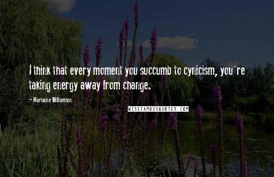 Marianne Williamson Quotes: I think that every moment you succumb to cynicism, you're taking energy away from change.