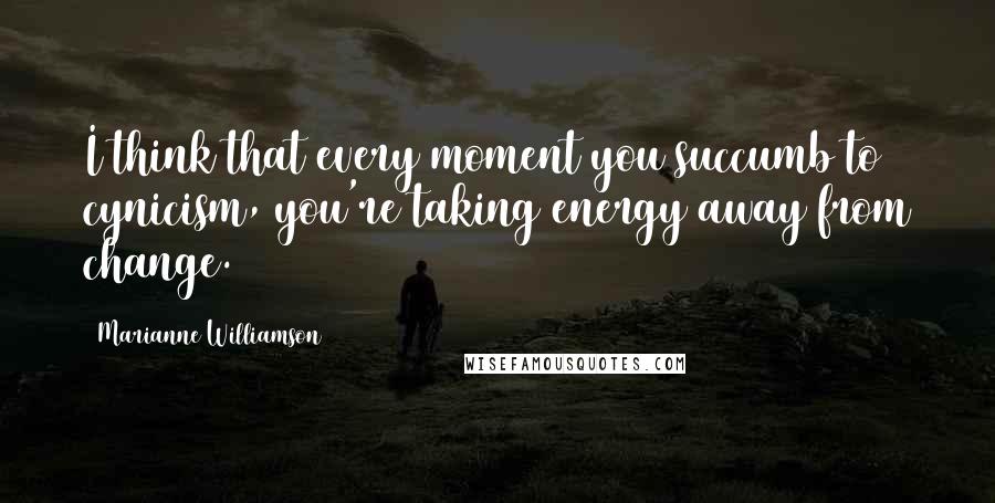 Marianne Williamson Quotes: I think that every moment you succumb to cynicism, you're taking energy away from change.