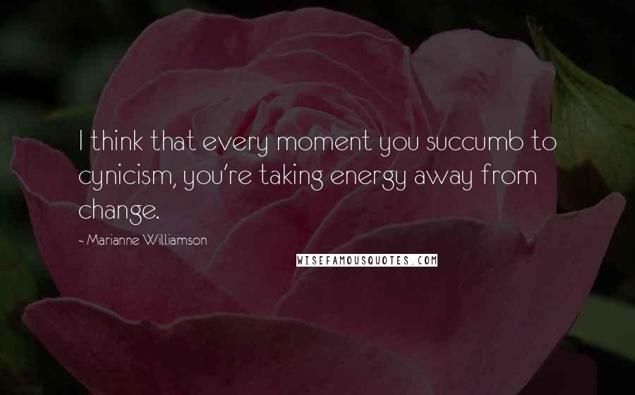 Marianne Williamson Quotes: I think that every moment you succumb to cynicism, you're taking energy away from change.