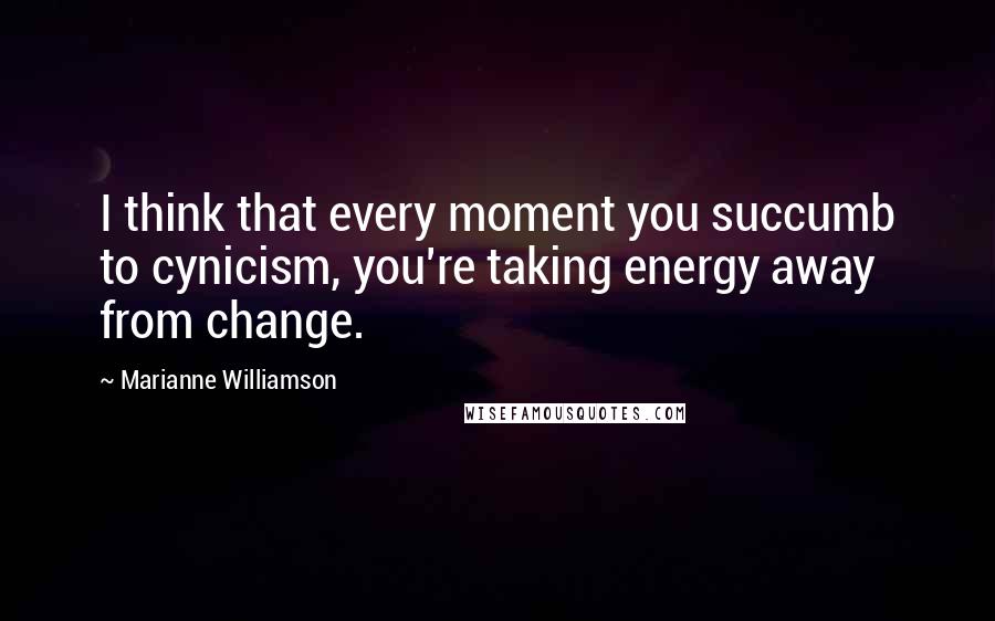 Marianne Williamson Quotes: I think that every moment you succumb to cynicism, you're taking energy away from change.