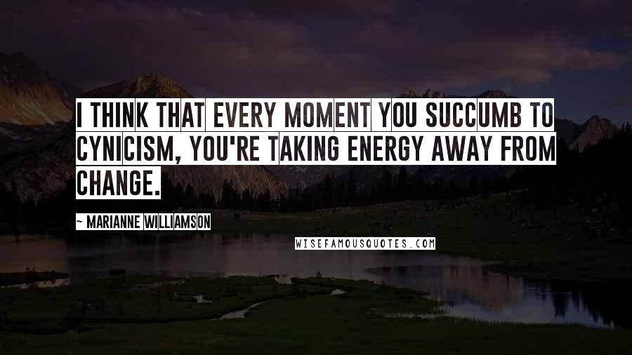 Marianne Williamson Quotes: I think that every moment you succumb to cynicism, you're taking energy away from change.