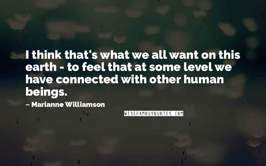 Marianne Williamson Quotes: I think that's what we all want on this earth - to feel that at some level we have connected with other human beings.