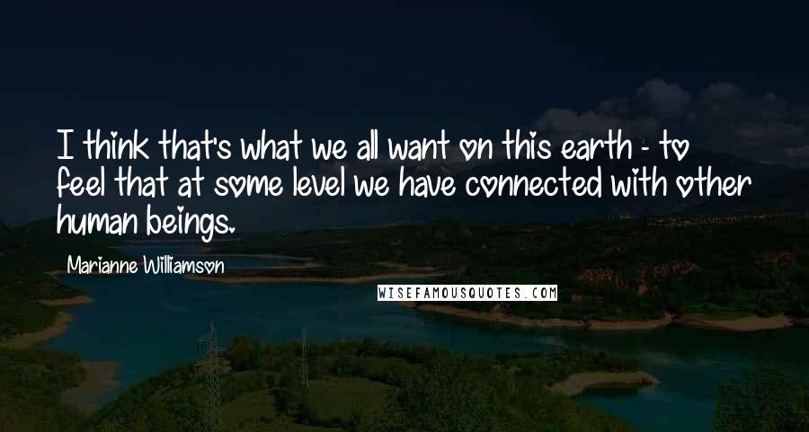 Marianne Williamson Quotes: I think that's what we all want on this earth - to feel that at some level we have connected with other human beings.