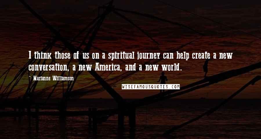Marianne Williamson Quotes: I think those of us on a spiritual journey can help create a new conversation, a new America, and a new world.
