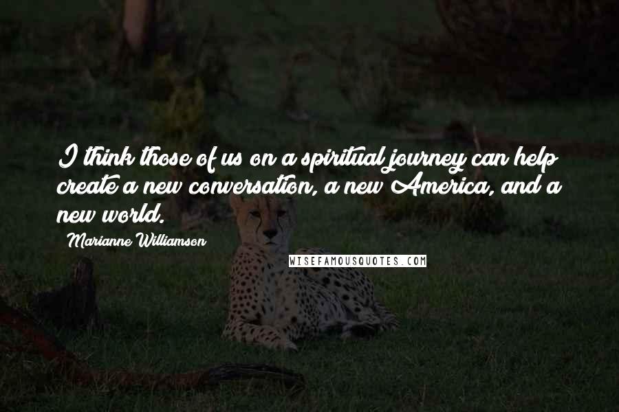 Marianne Williamson Quotes: I think those of us on a spiritual journey can help create a new conversation, a new America, and a new world.